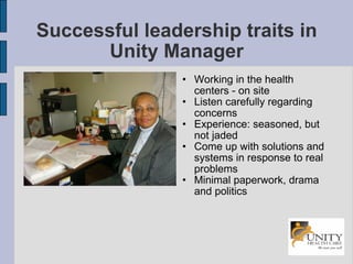 Successful leadership traits in Unity Manager Working in the health centers - on site Listen carefully regarding concerns Experience: seasoned, but not jaded Come up with solutions and systems in response to real problems Minimal paperwork, drama and politics 