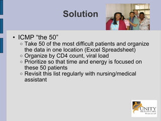 Solution ICMP “the 50” Take 50 of the most difficult patients and organize the data in one location (Excel Spreadsheet)‏ Organize by CD4 count, viral load Prioritize so that time and energy is focused on these 50 patients Revisit this list regularly with nursing/medical assistant 