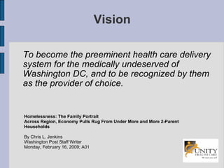 Vision To become the preeminent health care delivery system for the medically undeserved of Washington DC, and to be recognized by them as the provider of choice. Homelessness: The Family Portrait Across Region, Economy Pulls Rug From Under More and More 2-Parent Households By Chris L. Jenkins Washington Post Staff Writer Monday, February 16, 2009; A01 