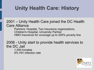 Unity Health Care: History 2001 – Unity Health Care joined the DC Health Care Alliance  Partners: Hospital, Two Insurance organizations, Children's Hospital, University Partner HMO Insurance for coverage up to 200% poverty line 2006 - Unity start to provide health services to the DC Jail 1,500 Inmates 6% HIV infection rate 