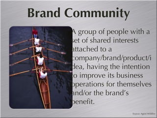 Brand Community A group of people with a set of shared interests attached to a company/brand/product/idea, having the intention to improve its business operations for themselves and/or the brand’s benefit. Source: Agent Wildfire 