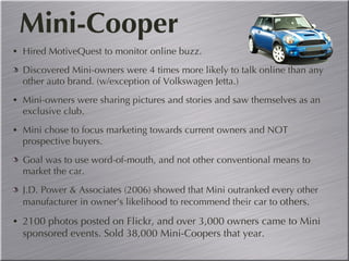 Hired MotiveQuest to monitor online buzz. Discovered Mini-owners were 4 times more likely to talk online than any other auto brand. (w/exception of Volkswagen Jetta.) Mini-owners were sharing pictures and stories and saw themselves as an exclusive club. Mini chose to focus marketing towards current owners and NOT prospective buyers. Goal was to use word-of-mouth, and not other conventional means to market the car. J.D. Power & Associates (2006) showed that Mini outranked every other manufacturer in owner’s likelihood to recommend their car to  others. 2100 photos posted on Flickr, and over 3,000 owners came to Mini sponsored events. Sold 38,000 Mini-Coopers that year. Mini-Cooper 
