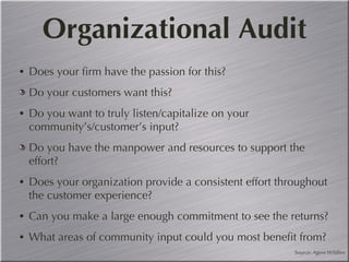 Organizational Audit Does your firm have the passion for this?  Do your customers want this? Do you want to truly listen/capitalize on your  community’s/customer’s input? Do you have the manpower and resources to support the effort? Does your organization provide a consistent effort throughout the customer experience? Can you make a large enough commitment to see the returns? What areas of community input could you most benefit from? Source: Agent Wildfire 