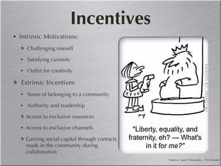 Incentives Intrinsic Motivations: Challenging oneself Satisfying curiosity Outlet for creativity Extrinsic Incentives Sense of belonging to a community Authority and readership  Access to exclusive resources Access to exclusive channels Gaining social capital through contacts made in the community during collaboration Source: Sami Viitamaki - Flirt Model 