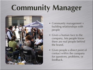 Community Manager Community management = building relationships with people Gives a human face to the company, lets people know there are real people behind the brand. Gives people a direct point of contact within the company for questions, problems, or feedback. 