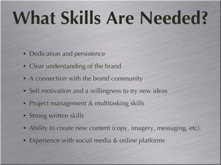 What Skills Are Needed? Dedication and persistence Clear understanding of the brand A connection with the brand community Self motivation and a willingness to try new ideas  Project management & multitasking skills Strong written skills Ability to create new content (copy, imagery, messaging, etc). Experience with social media & online platforms 