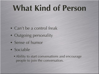 What Kind of Person Can’t be a control freak Outgoing personality  Sense of humor Sociable Ability to start conversations and encourage people to join the conversation. 