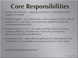 Core Responsibilities Community Advocate - engaging customers by responding to their requests and needs Brand Evangelist - host and promote events, products and launches to customers by using blogs, social networks, targeted seeding and conversational discussions  Communication Owner  – microsite and blog editorial planning, content, publishing and follow up;  identifying and inspiring advocates, and embracing detractors Community Filter - responsible for gathering the requirements of the community in a responsible way and presenting it to client teams Moderator/Ombudsperson/Police Source: Agent Wildfire 