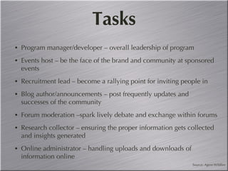 Tasks Program manager/developer – overall leadership of program Events host – be the face of the brand and community at sponsored events Recruitment lead – become a rallying point for inviting people in Blog author/announcements – post frequently updates and successes of the community Forum moderation –spark lively debate and exchange within forums  Research collector – ensuring the proper information gets collected and insights generated Online administrator – handling uploads and downloads of information online Source: Agent Wildfire 