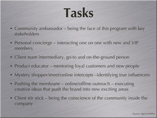 Tasks Community ambassador – being the face of this program with key stakeholders Personal concierge – interacting one on one with new and VIP members Client team intermediary, go-to and on-the-ground person Product educator – mentoring loyal customers and new people  Mystery shopper/street/online intercepts –identifying true influencers Pushing the membrane – online/offline outreach – executing creative ideas that push the brand into new exciting areas Client stir stick – being the conscience of the community inside the company Source: Agent Wildfire 