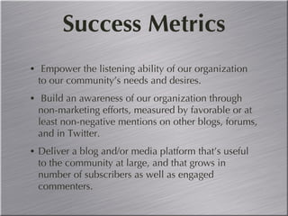 Success Metrics Empower the listening ability of our organization to our community’s needs and desires. Build an awareness of our organization through non-marketing efforts, measured by favorable or at least non-negative mentions on other blogs, forums, and in Twitter. Deliver a blog and/or media platform that’s useful to the community at large, and that grows in number of subscribers as well as engaged commenters.  
