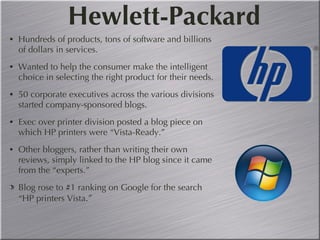 Hewlett-Packard Hundreds of products, tons of software and billions of dollars in services. Wanted to help the consumer make the intelligent choice in selecting the right product for their needs. 50 corporate executives across the various divisions started company-sponsored blogs. Exec over printer division posted a blog piece on which HP printers were “Vista-Ready.” Other bloggers, rather than writing their own reviews, simply linked to the HP blog since it came from the “experts.” Blog rose to #1 ranking on Google for the search “HP printers Vista .” 