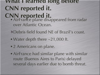 What I learned long before CNN reported it. CNN reported it. AirFrance plane disappeared from radar over Atlantic Ocean. Debris field found NE of Brazil’s coast. Water depth there ~21,000 ft. 2 Americans on plane. AirFrance had similar plane with similar route (Buenos Aires to Paris) delayed several days earlier due to bomb threat. 