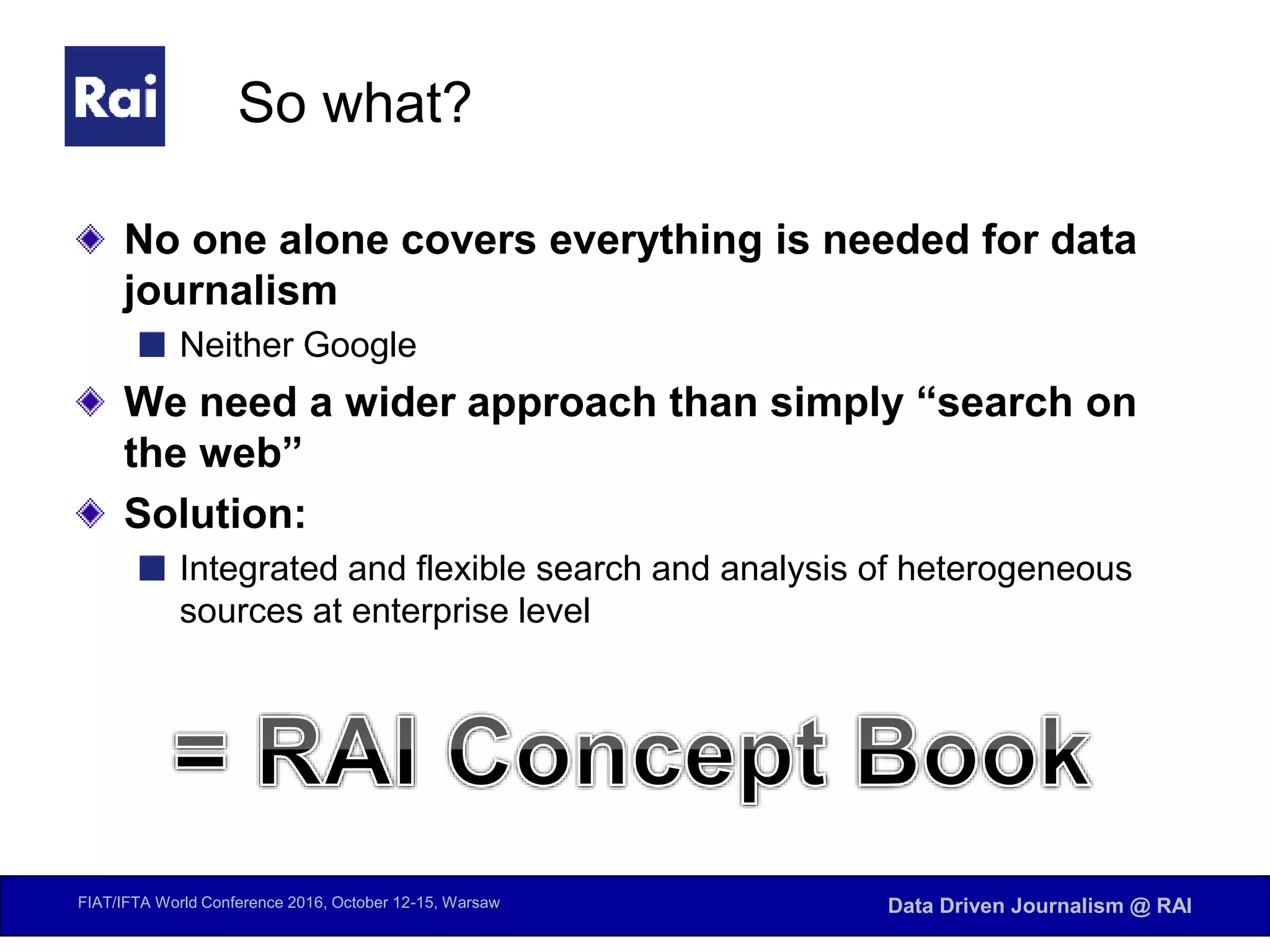 FIAT/IFTA World Conference 2016, October 12-15, Warsaw Data Driven Journalism @ RAI
So what?
No one alone covers everything is needed for data
journalism
Neither Google
We need a wider approach than simply “search on
the web”
Solution:
Integrated and flexible search and analysis of heterogeneous
sources at enterprise level
 