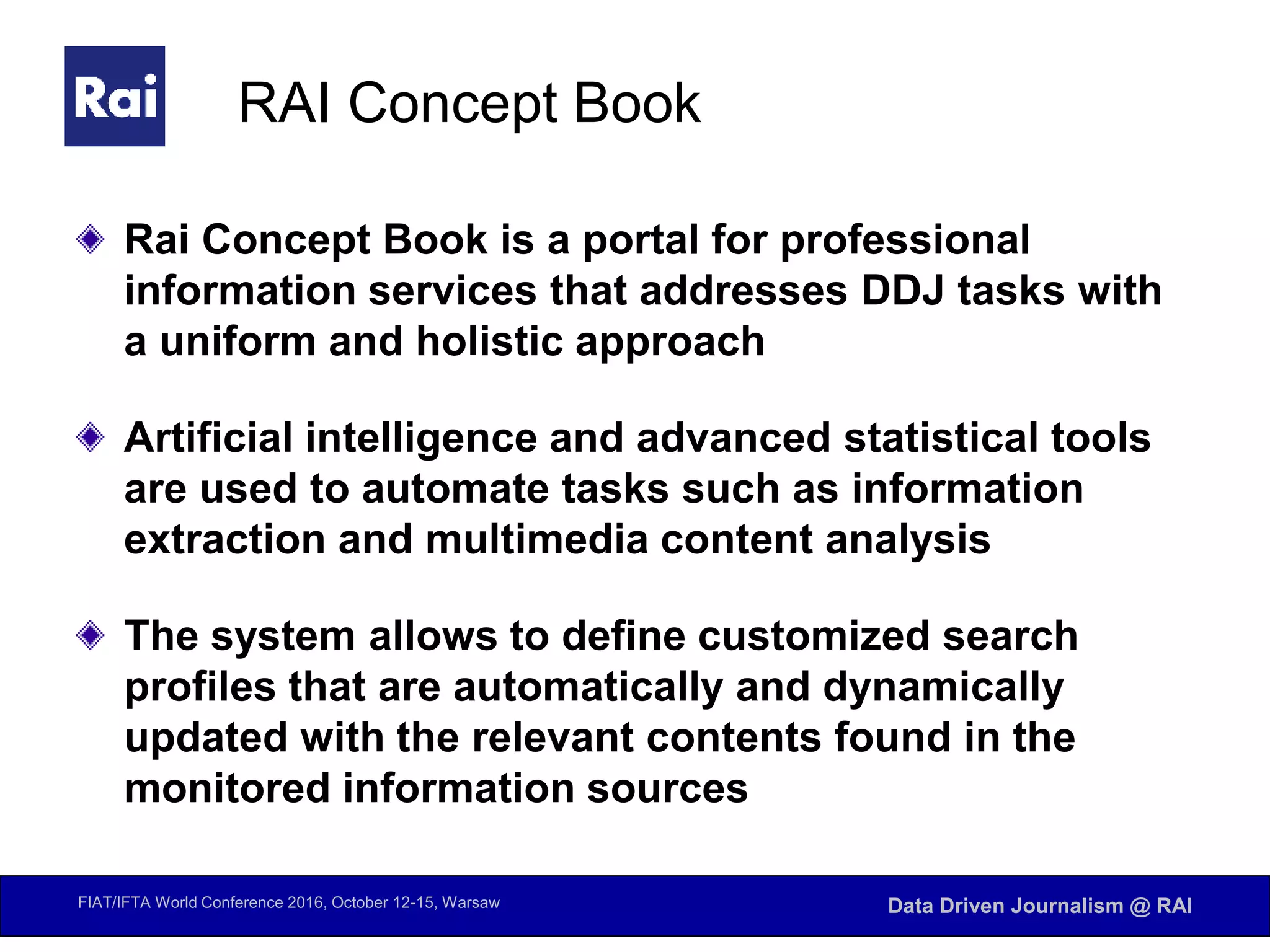 FIAT/IFTA World Conference 2016, October 12-15, Warsaw Data Driven Journalism @ RAI
RAI Concept Book
Rai Concept Book is a portal for professional
information services that addresses DDJ tasks with
a uniform and holistic approach
Artificial intelligence and advanced statistical tools
are used to automate tasks such as information
extraction and multimedia content analysis
The system allows to define customized search
profiles that are automatically and dynamically
updated with the relevant contents found in the
monitored information sources
 