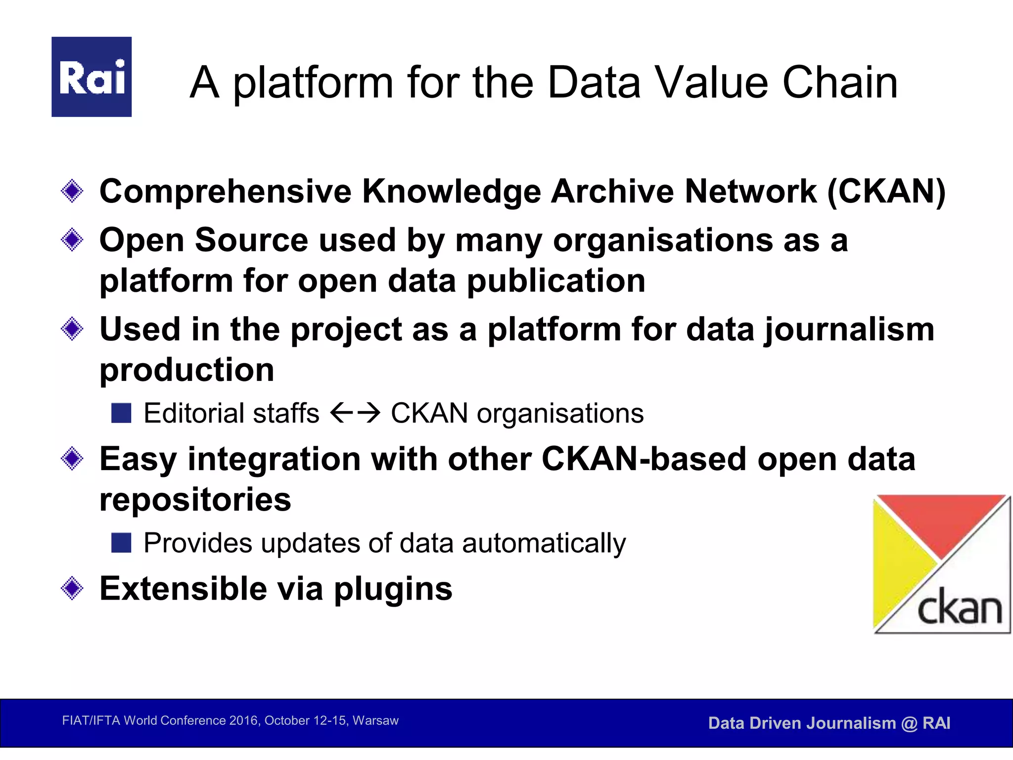 FIAT/IFTA World Conference 2016, October 12-15, Warsaw Data Driven Journalism @ RAI
A platform for the Data Value Chain
Comprehensive Knowledge Archive Network (CKAN)
Open Source used by many organisations as a
platform for open data publication
Used in the project as a platform for data journalism
production
Editorial staffs  CKAN organisations
Easy integration with other CKAN-based open data
repositories
Provides updates of data automatically
Extensible via plugins
 