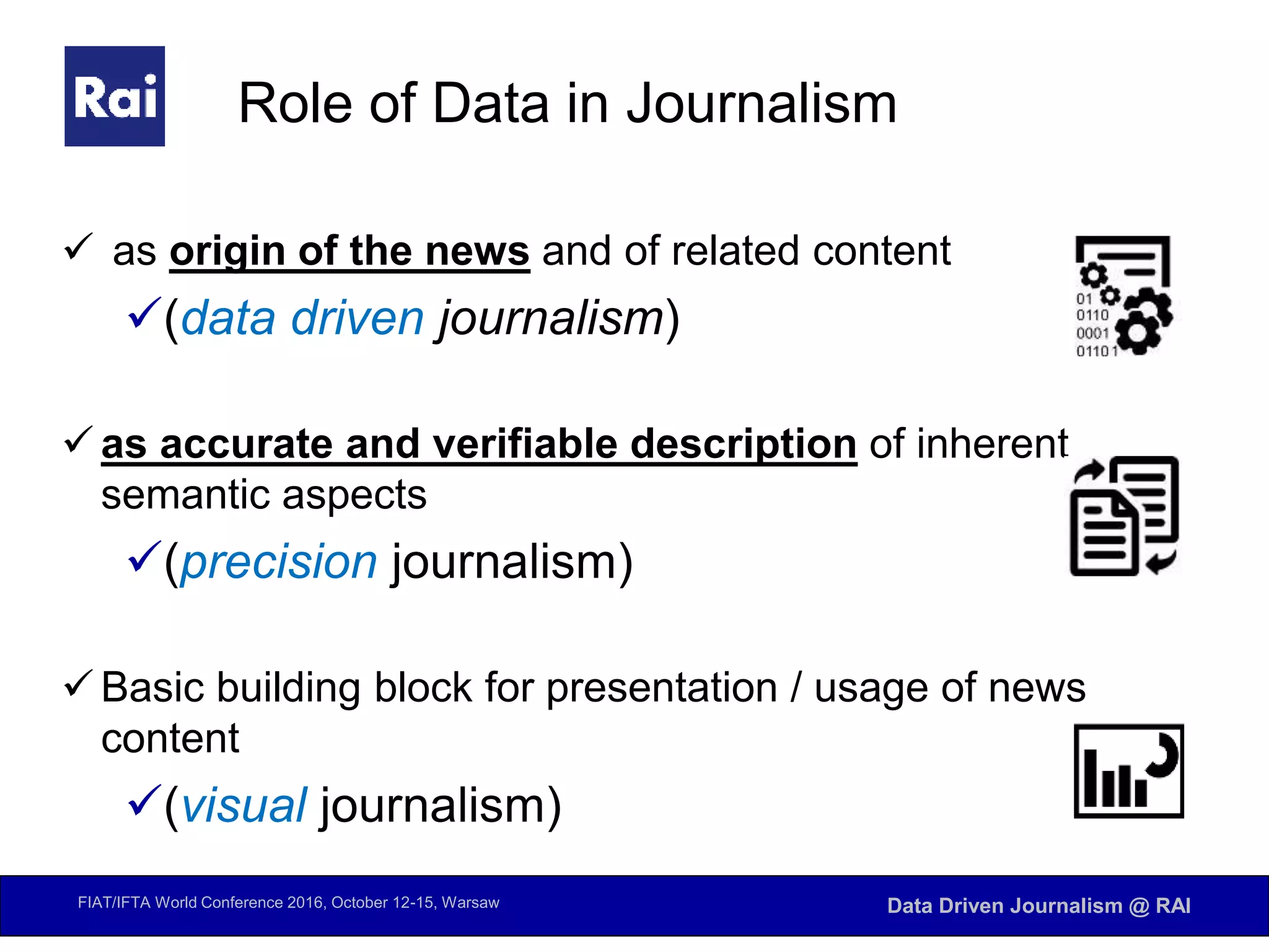 FIAT/IFTA World Conference 2016, October 12-15, Warsaw Data Driven Journalism @ RAI
Role of Data in Journalism
 as origin of the news and of related content
(data driven journalism)
 as accurate and verifiable description of inherent
semantic aspects
(precision journalism)
 Basic building block for presentation / usage of news
content
(visual journalism)
 
