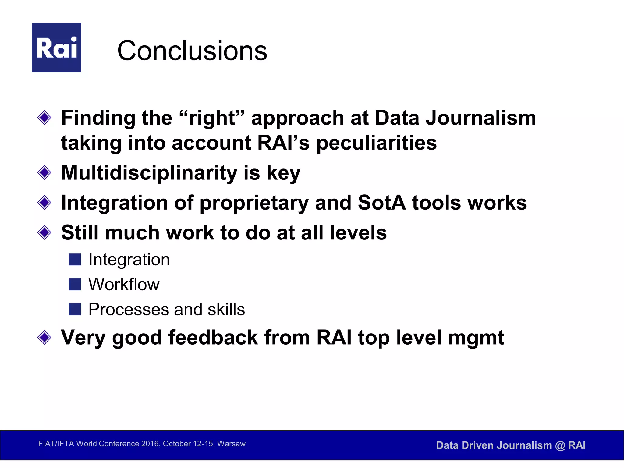 FIAT/IFTA World Conference 2016, October 12-15, Warsaw Data Driven Journalism @ RAI
Conclusions
Finding the “right” approach at Data Journalism
taking into account RAI’s peculiarities
Multidisciplinarity is key
Integration of proprietary and SotA tools works
Still much work to do at all levels
Integration
Workflow
Processes and skills
Very good feedback from RAI top level mgmt
 