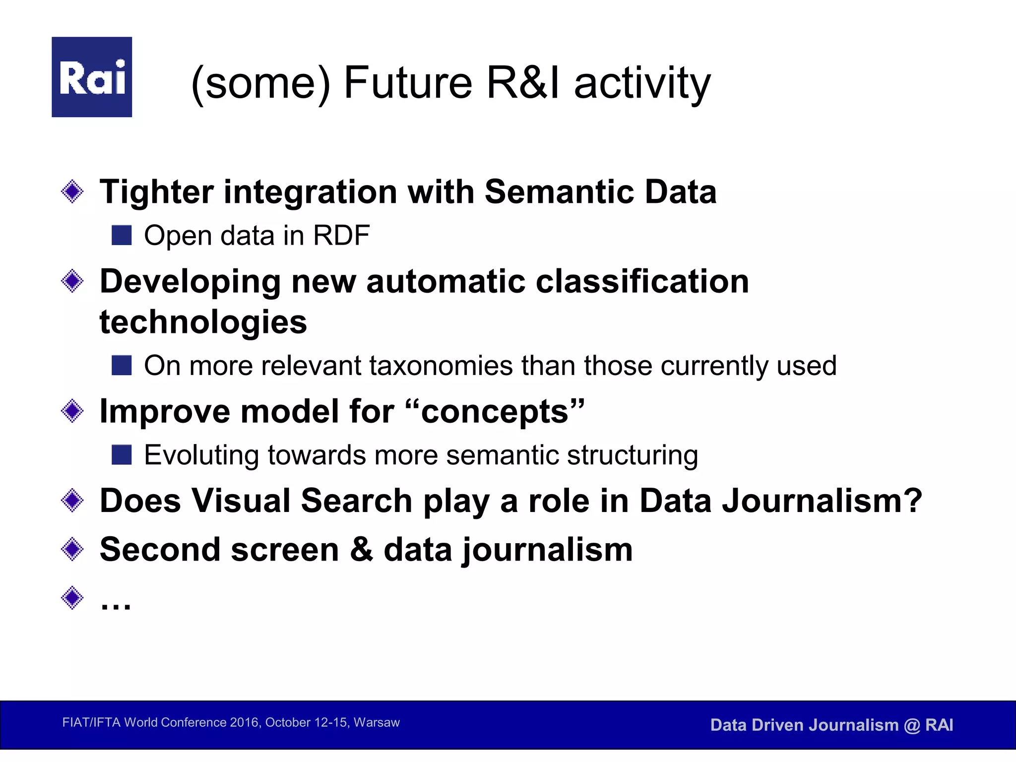 FIAT/IFTA World Conference 2016, October 12-15, Warsaw Data Driven Journalism @ RAI
(some) Future R&I activity
Tighter integration with Semantic Data
Open data in RDF
Developing new automatic classification
technologies
On more relevant taxonomies than those currently used
Improve model for “concepts”
Evoluting towards more semantic structuring
Does Visual Search play a role in Data Journalism?
Second screen & data journalism
…
 
