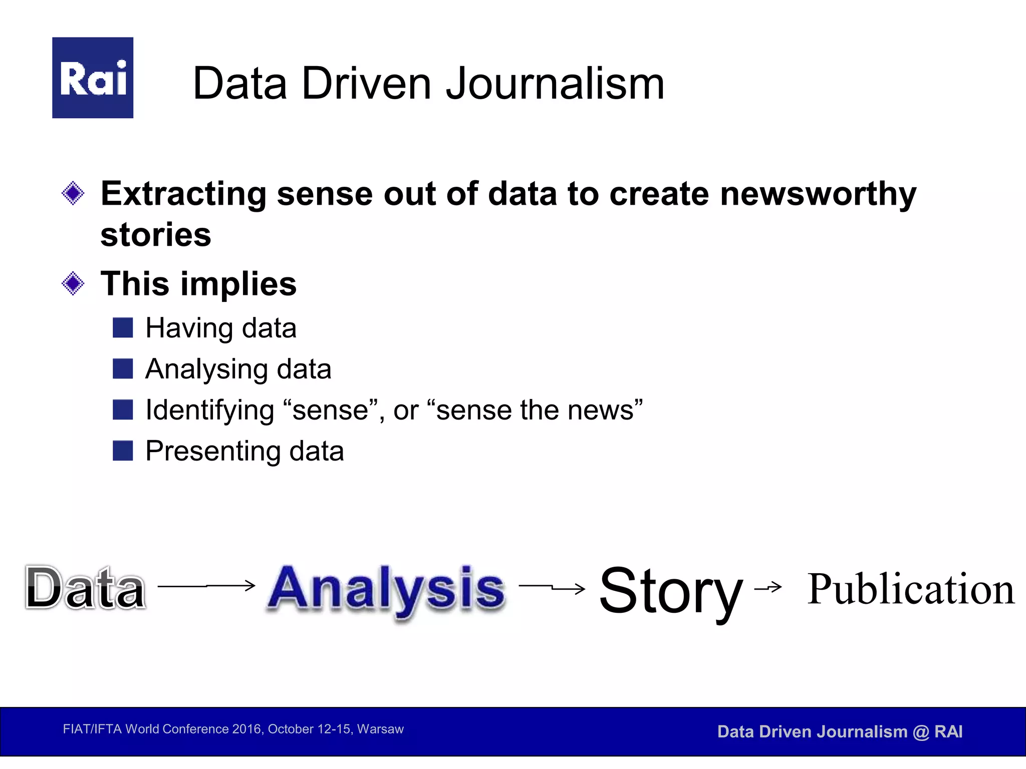 FIAT/IFTA World Conference 2016, October 12-15, Warsaw Data Driven Journalism @ RAI
Data Driven Journalism
Extracting sense out of data to create newsworthy
stories
This implies
Having data
Analysing data
Identifying “sense”, or “sense the news”
Presenting data
Story Publication
 
