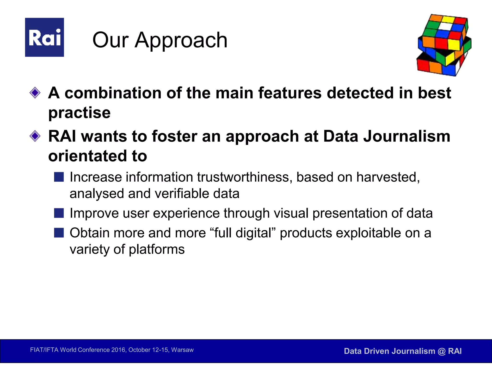 FIAT/IFTA World Conference 2016, October 12-15, Warsaw Data Driven Journalism @ RAI
Our Approach
A combination of the main features detected in best
practise
RAI wants to foster an approach at Data Journalism
orientated to
Increase information trustworthiness, based on harvested,
analysed and verifiable data
Improve user experience through visual presentation of data
Obtain more and more “full digital” products exploitable on a
variety of platforms
 