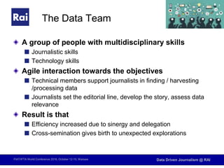 FIAT/IFTA World Conference 2016, October 12-15, Warsaw Data Driven Journalism @ RAI
The Data Team
A group of people with multidisciplinary skills
Journalistic skills
Technology skills
Agile interaction towards the objectives
Technical members support journalists in finding / harvesting
/processing data
Journalists set the editorial line, develop the story, assess data
relevance
Result is that
Efficiency increased due to sinergy and delegation
Cross-semination gives birth to unexpected explorations
 