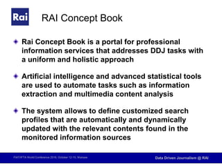 FIAT/IFTA World Conference 2016, October 12-15, Warsaw Data Driven Journalism @ RAI
RAI Concept Book
Rai Concept Book is a portal for professional
information services that addresses DDJ tasks with
a uniform and holistic approach
Artificial intelligence and advanced statistical tools
are used to automate tasks such as information
extraction and multimedia content analysis
The system allows to define customized search
profiles that are automatically and dynamically
updated with the relevant contents found in the
monitored information sources
 