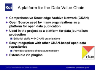 FIAT/IFTA World Conference 2016, October 12-15, Warsaw Data Driven Journalism @ RAI
A platform for the Data Value Chain
Comprehensive Knowledge Archive Network (CKAN)
Open Source used by many organisations as a
platform for open data publication
Used in the project as a platform for data journalism
production
Editorial staffs  CKAN organisations
Easy integration with other CKAN-based open data
repositories
Provides updates of data automatically
Extensible via plugins
 