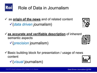 FIAT/IFTA World Conference 2016, October 12-15, Warsaw Data Driven Journalism @ RAI
Role of Data in Journalism
 as origin of the news and of related content
(data driven journalism)
 as accurate and verifiable description of inherent
semantic aspects
(precision journalism)
 Basic building block for presentation / usage of news
content
(visual journalism)
 