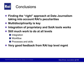 FIAT/IFTA World Conference 2016, October 12-15, Warsaw Data Driven Journalism @ RAI
Conclusions
Finding the “right” approach at Data Journalism
taking into account RAI’s peculiarities
Multidisciplinarity is key
Integration of proprietary and SotA tools works
Still much work to do at all levels
Integration
Workflow
Processes and skills
Very good feedback from RAI top level mgmt
 