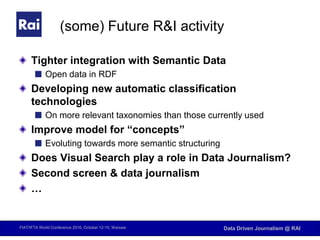 FIAT/IFTA World Conference 2016, October 12-15, Warsaw Data Driven Journalism @ RAI
(some) Future R&I activity
Tighter integration with Semantic Data
Open data in RDF
Developing new automatic classification
technologies
On more relevant taxonomies than those currently used
Improve model for “concepts”
Evoluting towards more semantic structuring
Does Visual Search play a role in Data Journalism?
Second screen & data journalism
…
 