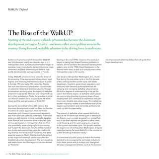 WalkUPs Defined

The Rise of the WalkUP
Starting in the mid-1990s, walkable urbanism has become the dominant
development pattern in Atlanta—and many other metropolitan areas in the
country. Going forward, walkable urbanism is the driving force in real estate.

Evidence of growing market demand for WalkUPs
was first observed nearly two decades ago in U.S.
metropolitan areas, as selective downtowns began to
revitalize, inner-ring suburbs started to become more
urbanized, and New Urbanism gave birth to high
profile developments such as Seaside in Florida.

Starting in the mid-1990s, however, the pendulum
began to swing back toward building walkable urbanism, which had been the dominant development
pattern prior to the 1930s Great Depression in the
Atlanta metro area, as well as in virtually every other
metropolitan area in the country.

Today, WalkUPs promise to be a powerful driver of
the economy, if the appropriate infrastructure, legal
regime, and financing mechanisms are put in place.
In the late 19th and early 20th centuries, Atlanta
had such mechanisms in place when it constructed
an extensive network of streetcar suburbs. Though
the streetcars are long gone, the legacy of walkable
urbanism in places like Midtown and Inman Park has
led in their revitalization. Today the question is, what
can Atlanta’s leaders do to support both the established and the next generation of WalkUPs?

Our work in metropolitan Washington, D.C., found
that during the real estate cycle in the first decade
of this century and the current cycle, real estate
developers, investors, government regulators, and
financiers have become quite experienced developing and managing walkable urban projects.
While this degree of understanding is not yet the
case in the Atlanta region, its walkable urban places
are surprisingly attracting a growing share of new
development and command an impressive rent premium over drivable sub-urban areas. The market has
spoken—it’s only a matter of time before most of the
region’s policymakers and real estate professionals
catch up with this new reality.

During the second half of the 20th century, the
dominant development model has been the familiar
drivable sub-urban approach. Most real estate
developers and investors, government regulators,
and financiers have come to understand this model
extremely well, turning it into a successful development formula and economic driver in the late 20th
century, particularly in metropolitan Atlanta. It not
only provided a super-charging for the economy,
but “fueled” the dominant industry of the industrial
era—trucks and automobiles—plus the road-building, finance, insurance and oil industries, that were
essential supports. Metro Atlanta directly benefited,
as two major car assembly plants supported the
drivable sub-urban development. The era’s resulting
real estate boom lead the region to become known
as “Hotlanta.”

10

The amount of walkable urban square feet built in
each of the last three real estate cycles in metropolitan Atlanta mushroomed, growing from a small fraction of the total regional net growth in office, retail,
rental housing, and for-sale housing, to a majority
in the current real estate cycle. This growth matches
the experience of metropolitan Washington, a region
ranked as having the most WalkUPs in the country by
a 2007 Brookings Institution study.12
It is now time for public policy to match this market
demand by encouraging the real estate industry to
build these places and to multiply and strengthen
the place management entities, such as the Commu-

The WalkUP Wake-Up Call: Atlanta © The George Washington University School of Business 2013

nity Improvement Districts (CIDs), that will guide their
future development.

34%

48%

 