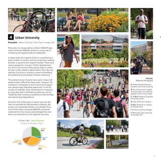 A

B

4

F

Urban University

D

C

Examples: Atlanta University Center, Emory, Georgia Tech

D

Previously not recognized as a distinct WalkUP type,
Urban University WalkUPs present a unique set of
conditions and opportunities for walkability.
In these areas, the majority of land is controlled by a
small number of owners, such as universities, medical
facilities, or government research centers. These land
owners gauge the “success” of their development
not only in terms of rent they may be able to collect,
but also in their ability to attract talent. Thus, the vast
majority of economic activity is aimed at benefiting
the students and employees of these institutions.

E
G

PHOTOS:
Raftermen Photography

The predominance of owner-user space makes real
estate analysis difficult for these areas. However, the
institutions’ centralized control of land and progressive natures mean that these places are, or can be,
models of walkable urban development. Increasingly, many also lead in developing measures such as
“bikability” that increase accessibility to their facilities
and reduce auto dependence.

A. Preferred wheeled transportation at Emory University
B. The environment created
at Emory when cars were relegated to the campus edge
C., F. & H. Students at Atlanta
University Center
D. View of Emory’s campus

Since the bulk of the space is owner-user and the
data not available for standardized collection, the
product mix presented below is not reliable. Thus,
most of the Urban University WalkUPs cannot be
ranked at this time, but we acknowledge their existence and importance to the regional economy.

E. & G. Students on campus
at Georgia Tech
I. Entrance to Emory Village
J. Biking the class commute
at Georgia Tech

4. Urban University
Product Mi x: Urban University

H

Average % of Total Square Footage
OFFICE:

26%

I

RETAIL:

3%

FOR-SALE
RESIDENTIAL:

12%

RENTAL
RESIDENTIAL:

30%

J

17

 