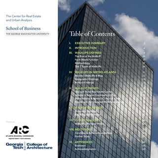 The Center for Real Estate
and Urban Analysis

Table of Contents
I.	

	

3

 .  .  .  .  .  .  .  .  .  .  .  .  .  .  .  .  .  .  .  .  .  .  .  .  .  .  .  .  .  .  .  .  .  .  .  .  .  .  .  .  .  .  .  .  .  .  .  .  .  .  .  . 	

6

EXECUTIVE SUMMARY  .  .  .  .  .  .  .  .  .  .  .  .  .  .  .  .  .  .  .  .  .  .  .  .  .  .  .  .  .  .  .  .  .  .  .  .  .  .  .  .  .  .

II.	INTRODUCTION

III.	 WALKUPS DEFINED  .  .  .  .  .  .  .  .  .  .  .  .  .  .  .  .  .  .  .  .  .  .  .  .  .  .  .  .  .  .  .  .  .  .  .  .  .  .  .  .  .  .  .  .  .  .  .

	

The Rise of the WalkUP  .  .  .  .  .  .  .  .  .  .  .  .  .  .  .  .  .  .  .  .  .  .  .  .  .  .  .  .  .  .  .  .  .  .  .  .  .  .  .  .  .  .  .  .  .  .  .  .
Form Meets Function  .  .  .  .  .  .  .  .  .  .  .  .  .  .  .  .  .  .  .  .  .  .  .  .  .  .  .  .  .  .  .  .  .  .  .  .  .  .  .  .  .  .  .  .  .  .  .  .  .  .
Methodology  .  .  .  .  .  .  .  .  .  .  .  .  .  .  .  .  .  .  .  .  .  .  .  .  .  .  .  .  .  .  .  .  .  .  .  .  .  .  .  .  .  .  .  .  .  .  .  .  .  .  .  .  .  .  .  .  .  .  .  .
The 7 Types of WalkUPs .  .  .  .  .  .  .  .  .  .  .  .  .  .  .  .  .  .  .  .  .  .  .  .  .  .  .  .  .  .  .  .  .  .  .  .  .  .  .  .  .  .  .  .  .  .  .  .

	

	
	
	
	

	
	

21
Atlanta’s WalkUPs & Map  .  .  .  .  .  .  .  .  .  .  .  .  .  .  .  .  .  .  .  .  .  .  .  .  .  .  .  .  .  .  .  .  .  .  .  .  .  .  .  .  .  .  .  .  . 	 22
Geographic Findings  .  .  .  .  .  .  .  .  .  .  .  .  .  .  .  .  .  .  .  .  .  .  .  .  .  .  .  .  .  .  .  .  .  .  .  .  .  .  .  .  .  .  .  .  .  .  .  .  .  . 	 24
Product Findings  .  .  .  .  .  .  .  .  .  .  .  .  .  .  .  .  .  .  .  .  .  .  .  .  .  .  .  .  .  .  .  .  .  .  .  .  .  .  .  .  .  .  .  .  .  .  .  .  .  .  .  .  .  .  .  . 	 26

IV.	 WALKUPS IN METRO ATLANTA
	
	
	

	

9	
10
11
12
14

 .  .  .  .  .  .  .  .  .  .  .  .  .  .  .  .  .  .  .  .  .  .  .  .  .  .  .  . 	

V. 	 WALKUP TRENDS  .  .  .  .  .  .  .  .  .  .  .  .  .  .  .  .  .  .  .  .  .  .  .  .  .  .  .  .  .  .  .  .  .  .  .  .  .  .  .  .  .  .  .  .  .  .  .  .  .  . 	 27
	
	
	
	

Thanks to:

The Last Three Real Estate Cycles .  .  .  .  .  .  .  .  .  .  .  .  .  .  .  .  .  .  .  .  .  .  .  .  .  .  .  .  .  .  .  .  .  .  .
Atlanta: A Region Continually in Flux .  .  .  .  .  .  .  .  .  .  .  .  .  .  .  .  .  .  .  .  .  .  .  .  .  .  .  .  .  .
Metro Atlanta & Metro DC: Peas in a Pod .  .  .  .  .  .  .  .  .  .  .  .  .  .  .  .  .  .  .  .  .  .  .  .  .
Hypothesis: An Educated Workforce Matters .  .  .  .  .  .  .  .  .  .  .  .  .  .  .  .  .  .  .  .

		
VI. 	 WALKUP RANKINGS  .  .  .  .  .  .  .  .  .  .  .  .  .  .  .  .  .  .  .  .  .  .  .  .  .  .  .  .  .  .  .  .  .  .  .  .  .  .  .  .  .  .  .  .  .
	
Economic Rankings  .  .  .  .  .  .  .  .  .  .  .  .  .  .  .  .  .  .  .  .  .  .  .  .  .  .  .  .  .  .  .  .  .  .  .  .  .  .  .  .  .  .  .  .  .  .  .  .  .  .  .  .
	
Social Equity Rankings  .  .  .  .  .  .  .  .  .  .  .  .  .  .  .  .  .  .  .  .  .  .  .  .  .  .  .  .  .  .  .  .  .  .  .  .  .  .  .  .  .  .  .  .  .  .  .  .
		
VII. 	FUTURE WALKUPS  .  .  .  .  .  .  .  .  .  .  .  .  .  .  .  .  .  .  .  .  .  .  .  .  .  .  .  .  .  .  .  .  .  .  .  .  .  .  .  .  .  .  .  .  .  .  .  .
	
WalkUPS: The Next Wave  .  .  .  .  .  .  .  .  .  .  .  .  .  .  .  .  .  .  .  .  .  .  .  .  .  .  .  .  .  .  .  .  .  .  .  .  .  .  .  .  .  .  .  .

28
	 30
	 31
	 33
	

35
	 36
	 43
	

	
	

49
50

VIII.	NEXT STEPS  .  .  .  .  .  .  .  .  .  .  .  .  .  .  .  .  .  .  .  .  .  .  .  .  .  .  .  .  .  .  .  .  .  .  .  .  .  .  .  .  .  .  .  .  .  .  .  .  .  .  .  .  .  .  .  .  .  .  . 	 53
	
	

Conclusions & Recommendations  .  .  .  .  .  .  .  .  .  .  .  .  .  .  .  .  .  .  .  .  .  .  .  .  .  .  .  .  .  .  .  .  .  . 	 54
Further Study  .  .  .  .  .  .  .  .  .  .  .  .  .  .  .  .  .  .  .  .  .  .  .  .  .  .  .  .  .  .  .  .  .  .  .  .  .  .  .  .  .  .  .  .  .  .  .  .  .  .  .  .  .  .  .  .  .  .  .  .  . 	 59

IX.	APPENDICES

 .  .  .  .  .  .  .  .  .  .  .  .  .  .  .  .  .  .  .  .  .  .  .  .  .  .  .  .  .  .  .  .  .  .  .  .  .  .  .  .  .  .  .  .  .  .  .  .  .  .  .  .  .  .  .  .  . 	 60

	
Endnotes  .  .  .  .  .  .  .  .  .  .  .  .  .  .  .  .  .  .  .  .  .  .  .  .  .  .  .  .  .  .  .  .  .  .  .  .  .  .  .  .  .  .  .  .  .  .  .  .  .  .  .  .  .  .  .  .  .  .  .  .  .  .  .  .  .  . 	 61
	Acknowledgments  .  .  .  .  .  .  .  .  .  .  .  .  .  .  .  .  .  .  .  .  .  .  .  .  .  .  .  .  .  .  .  .  .  .  .  .  .  .  .  .  .  .  .  .  .  .  .  .  .  .  .  .  . 	 63
2

The WalkUP Wake-Up Call: Atlanta © The George Washington University School of Business 2013

 
