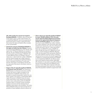WalkUPs in Metro Atlanta

UPs, while another four percent are located in
Emerging WalkUPs. In addition, about 52 percent
of the region’s jobs in public administration are
in Established WalkUPs, due to the propensity of
government jobs to cluster in places like downtown where the state and federal office complexes are concentrated.
• 	 Seventy-four percent of Established WalkUPs in
the region are within the city of Atlanta. However,
all nine Emerging WalkUPs are in the suburbs, and
eight of the 10 Potential WalkUPs are outside of
the city. The city of Atlanta has 83 percent of the
total real estate square footage in WalkUPs. This
is a key difference from our findings in the D.C.
metro area, in which both the number of WalkUPs
and the square footage was a slight majority in
the suburbs, a surprising and significant finding.
If this is indicative of the future, it could mean
that the urbanization of the Atlanta suburbs will
be major part of the trend in the future, similar to
metro D.C.
• 	 Sixteen of the 27 regionally significant WalkUPs,
or 59 percent, have rail transit. The remaining 11
WalkUPs have no rail service and none currently
funded. Rail transit is highly correlated to the
development of walkable urban places, as it
provides increased transportation options for residents, workers, and visitors. In metropolitan Washington, 80 percent of WalkUPs have rail transit.
It also means there is less need for the building
of even more costly parking within the WalkUP.
However, there is no proven causal connection
between rail transit and the development of
walkable urban places, only correlation. The metro
Atlanta WalkUPs without rail demonstrate that it is
possible to foster walkable urbanism without rail.

• 	 There is about one regionally significant WalkUP
for every 150,000 residents in the 10-county
area for which the Atlanta Regional Commission
serves as the regional planning and intergovernmental coordination agency. This is the equivalent of six to seven WalkUPs per million residents
(4.1 million residents in the core of the metro area
divided by 27 places). As a ratio, this is 80 percent
of what we found in the D.C. metro area (where
there was one WalkUP for every 120,000 residents, though the metro D.C. WalkUPs are much
larger in square footage per WalkUP). Working
under the assumption that metropolitan Washington is the model for how the country is developing the built environment, this would suggest that,
in addition to increasing the density and walkability of its Established WalkUPs, the Atlanta metro
area could support at least another eight WalkUPs. However, it is too early to say with confidence
that this formula will hold as the WalkUPs trend
matures. In the 1960s, when regional malls were
first being developed, there was similar uncertainty
about the population needed to support each mall.

25

 