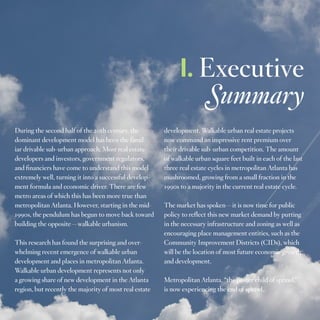 I. Executive
Summary
During the second half of the 20th century, the
dominant development model has been the familiar drivable sub-urban approach. Most real estate
developers and investors, government regulators,
and financiers have come to understand this model
extremely well, turning it into a successful development formula and economic driver. There are few
metro areas of which this has been more true than
metropolitan Atlanta. However, starting in the mid1990s, the pendulum has begun to move back toward
building the opposite—walkable urbanism.
This research has found the surprising and overwhelming recent emergence of walkable urban
development and places in metropolitan Atlanta.
Walkable urban development represents not only
a growing share of new development in the Atlanta
region, but recently the majority of most real estate

development. Walkable urban real estate projects
now command an impressive rent premium over
their drivable sub-urban competition. The amount
of walkable urban square feet built in each of the last
three real estate cycles in metropolitan Atlanta has
mushroomed, growing from a small fraction in the
1990s to a majority in the current real estate cycle.
The market has spoken—it is now time for public
policy to reflect this new market demand by putting
in the necessary infrastructure and zoning as well as
encouraging place management entities, such as the
Community Improvement Districts (CIDs), which
will be the location of most future economic growth
and development.
Metropolitan Atlanta, “the poster child of sprawl,”
is now experiencing the end of sprawl.
3

 