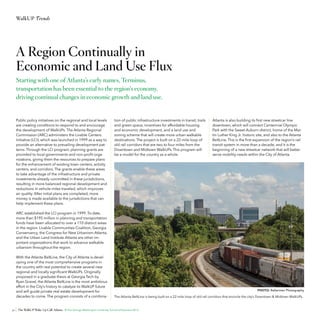 WalkUP Trends

A Region Continually in
Economic and Land Use Flux
Starting with one of Atlanta’s early names, Terminus,
transportation has been essential to the region’s economy,
driving continual changes in economic growth and land use.

Public policy initiatives on the regional and local levels
are creating conditions to respond to and encourage
the development of WalkUPs. The Atlanta Regional
Commission (ARC) administers the Livable Centers
Initiative (LCI), which was launched in 1999 as a way to
provide an alternative to prevailing development patterns. Through the LCI program, planning grants are
provided to local governments and non-profit organizations, giving them the resources to prepare plans
for the enhancement of existing town centers, activity
centers, and corridors. The grants enable these areas
to take advantage of the infrastructure and private
investments already committed in these jurisdictions,
resulting in more balanced regional development and
reductions in vehicle miles traveled, which improves
air quality. After initial plans are completed, more
money is made available to the jurisdictions that can
help implement these plans.

tion of public infrastructure investments in transit, trails
and green space, incentives for affordable housing
and economic development, and a land use and
zoning scheme that will create more urban walkable
destinations. The project is built on a 22-mile loop of
old rail corridors that are two to four miles from the
Downtown and Midtown WalkUPs. This program will
be a model for the country as a whole.

Atlanta is also building its first new streetcar line
downtown, which will connect Centennial Olympic
Park with the Sweet Auburn district, home of the Martin Luther King Jr. historic site, and also to the Atlanta
BeltLine. This is the first expansion of the region’s rail
transit system in more than a decade, and it is the
beginning of a new streetcar network that will better
serve mobility needs within the City of Atlanta.

ARC established the LCI program in 1999. To date,
more than $195 million in planning and transportation
funds have been allocated to over a 110 distinct areas
in the region. Livable Communities Coalition, Georgia
Conservancy, the Congress for New Urbanism-Atlanta,
and the Urban Land Institute-Atlanta are other important organizations that work to advance walkable
urbanism throughout the region.
With the Atlanta BeltLine, the City of Atlanta is developing one of the most comprehensive programs in
the country with real potential to create several new
regional and locally significant WalkUPs. Originally
proposed in a graduate thesis at Georgia Tech by
Ryan Gravel, the Atlanta BeltLine is the most ambitious
effort in the City’s history to catalyze its WalkUP future
and will guide private real estate development for
decades to come. The program consists of a combina-

PHOTO: Raftermen Photography

The Atlanta BeltLine is being built on a 22-mile loop of old rail corridors that encircle the city’s Downtown & Midtown WalkUPs.

30 The WalkUP Wake-Up Call: Atlanta © The George Washington University School of Business 2013

 