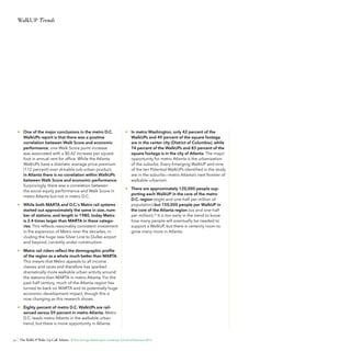 WalkUP Trends

•	 One of the major conclusions in the metro D.C.
WalkUPs report is that there was a positive
correlation between Walk Score and economic
performance; one Walk Score point increase
was associated with a $0.62 increase per square
foot in annual rent for office. While the Atlanta
WalkUPs have a dramatic average price premium
(112 percent) over drivable sub-urban product,
in Atlanta there is no correlation within WalkUPs
between Walk Score and economic performance.
Surprisingly, there was a correlation between
the social equity performance and Walk Score in
metro Atlanta but not in metro D.C.
•	 While both MARTA and D.C.’s Metro rail systems
started out approximately the same in size, number of stations, and length in 1980, today Metro
is 2.4 times larger than MARTA in these categories. This reflects reasonably consistent investment
in the expansion of Metro over the decades, including the huge new Silver Line to Dulles airport
and beyond, currently under construction.

•	 In metro Washington, only 42 percent of the
WalkUPs and 49 percent of the square footage
are in the center city (District of Columbia), while
74 percent of the WalkUPs and 83 percent of the
square footage is in the city of Atlanta. The major
opportunity for metro Atlanta is the urbanization
of the suburbs. Every Emerging WalkUP and nine
of the ten Potential WalkUPs identified in the study
are in the suburbs—metro Atlanta’s next frontier of
walkable urbanism.
•	 There are approximately 120,000 people supporting each WalkUP in the core of the metro
D.C. region (eight and one-half per million of
population) but 150,000 people per WalkUP in
the core of the Atlanta region (six and one-half
per million).23 It is too early in the trend to know
how many people will eventually be needed to
support a WalkUP, but there is certainly room to
grow many more in Atlanta.

•	 Metro rail riders reflect the demographic profile
of the region as a whole much better than MARTA.
This means that Metro appeals to all income
classes and races and therefore has sparked
dramatically more walkable urban activity around
the stations than MARTA in metro Atlanta. For the
past half century, much of the Atlanta region has
turned its back on MARTA and its potentially huge
economic development impact, though this is
now changing as this research shows.
•	 Eighty percent of metro D.C. WalkUPs are railserved versus 59 percent in metro Atlanta. Metro
D.C. leads metro Atlanta in the walkable urban
trend, but there is more opportunity in Atlanta.

32

The WalkUP Wake-Up Call: Atlanta © The George Washington University School of Business 2013

 
