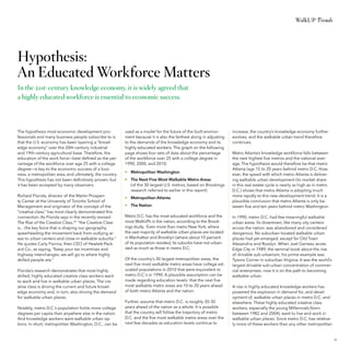 WalkUP Trends

Hypothesis:
An Educated Workforce Matters
In the 21st-century knowledge economy, it is widely agreed that
a highly educated workforce is essential to economic success.

The hypothesis most economic development professionals and many business people subscribe to is
that the U.S. economy has been layering a “knowledge economy” over the 20th-century industrial
and 19th-century agricultural base. Therefore, the
education of the work force—best defined as the percentage of the workforce over age 25 with a college
degree—is key to the economic success of a business, a metropolitan area, and ultimately, the country.
This hypothesis has not been definitively proven, but
it has been accepted by many observers.

used as a model for the future of the built environment because it is also the farthest along in adjusting
to the demands of the knowledge economy and its
highly educated workers. The graph on the following
page shows four sets of data about the percentage
of the workforce over 25 with a college degree in
1990, 2000, and 2010:

Richard Florida, director of the Martin Prosperity Center at the University of Toronto School of
Management and originator of the concept of the
“creative class,” has most clearly demonstrated this
connection. As Florida says in the recently revised
The Rise of the Creative Class,24 ”the Creative Class
is…the key force that is shaping our geography,
spearheading the movement back from outlying areas to urban centers and close-in walkable suburbs.”
He quotes Carly Fiorina, then-CEO of Hewlett-Packard Co., as saying, “Keep your tax incentives and
highway interchanges; we will go to where highly
skilled people are.”

•	 Metropolitan Atlanta

Florida’s research demonstrates that most highly
skilled, highly educated creative class workers want
to work and live in walkable urban places. The creative class is driving the current and future knowledge economy and, in turn, also driving the demand
for walkable urban places.
Notably, metro D.C.’s population holds more college
degrees per capita than anywhere else in the nation.
And knowledge workers want walkable urban options. In short, metropolitan Washington, D.C., can be

•	 Metropolitan Washington
•	 The Next Five Most Walkable Metro Areas
(of the 30 largest U.S. metros, based on Brookings
research referred to earlier in this report)
•	 The Nation
Metro D.C. has the most educated workforce and the
most WalkUPs in the nation, according to the Brookings study. Even more than metro New York, where
the vast majority of walkable urban places are located
in Manhattan and Brooklyn (where about 10 percent
of its population resides); its suburbs have not urbanized as much as those in metro D.C.
Of the country’s 30 largest metropolitan areas, the
next five most walkable metro areas have college educated populations in 2010 that were equivalent to
metro D.C.’s in 1990. A plausible assumption can be
made regarding education levels: that the next five
most walkable metro areas are 10 to 20 years ahead
of both metro Atlanta and the nation.
Further, assume that metro D.C. is roughly 20-30
years ahead of the nation as a whole. It is possible
that the country will follow the trajectory of metro
D.C. and the five most walkable metro areas over the
next few decades as education levels continue to

increase, the country’s knowledge economy further
evolves, and the walkable urban trend therefore
continues.
Metro Atlanta’s knowledge workforce falls between
the next highest five metros and the national average. The hypothesis would therefore be that metro
Atlanta lags 15 to 20 years behind metro D.C. However, the speed with which metro Atlanta is delivering walkable urban development (its market share
in this real estate cycle is nearly as high as in metro
D.C.) shows that metro Atlanta is adopting much
more rapidly to this new development trend. It is a
plausible conclusion that metro Atlanta is only between five and ten years behind metro Washington.
In 1990, metro D.C. had few meaningful walkable
urban areas. Its downtown, like many city centers
across the nation, was abandoned and considered
dangerous. No suburban-located walkable urban
places had yet emerged, except for Old Town
Alexandria and Rosslyn. When Joel Garreau wrote
Edge City in 1989, the seminal book about the rise
of drivable sub-urbanism, his prime example was
Tysons Corner in suburban Virginia. It was the world’s
largest drivable sub-urban concentration of commercial enterprises; now it is on the path to becoming
walkable urban.
A rise in highly educated knowledge workers has
powered the explosion in demand for, and development of, walkable urban places in metro D.C. and
elsewhere. These highly educated creative class
workers, especially the young Millennials (born
between 1982 and 2004), want to live and work in
walkable urban places. Since metro D.C. has relatively more of these workers than any other metropolitan

33

 