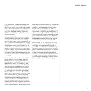 WalkUP Rankings

in any development. As a WalkUP in between large
GSU-Government Center to the west and the economically vital Inman Park to the east, it will probably
be an in-fill opportunity. Finally, while highly walkable
and directly adjacent to Atlanta’s downtown core,
much of the land in the Centennial Olympic Park
WalkUP is devoted to large, multi-block uses, which
depresses its vibrancy.
Lindbergh and South Buckhead are both Strip Commercial WalkUPs, located further north from downtown, within Atlanta’s favored quarter. Lindbergh
Center includes a major 51 acre, master-planned site
with 2.7 million square feet of office space, 330,000
square feet of retail space, 566 apartments, and 388
condominiums—all built over the course of the last
decade. This has spurred new development on nearby sites and, as such, Lindbergh is on a rapid upward
economic trajectory. South Buckhead is anchored by
Piedmont Hospital, and the continuing transformation of auto-oriented Peachtree Street into Peachtree
Boulevard will drive more walkable redevelopment
in this WalkUP.
This tier also includes three suburban areas that lie
beyond Atlanta’s Perimeter highway: Downtown
Marietta, Downtown Roswell, and Sandy Springs.
Sandy Springs is a Drivable Sub-Urban Commercial
Redevelopment WalkUP that is investing in new
infrastructure to increase its walkability. The city of
Sandy Springs, the first of a spate of new cities that
have recently formed in formerly unincorporated
Fulton County, is actively pursuing the development
of a town center that it currently lacks. Downtown
Marietta and Downtown Roswell are Suburban Town
Centers that are becoming more vibrant with smaller
shops and restaurants and additional residential
development. Downtown Marietta would benefit
from the development of a Bus Rapid Transit (BRT)
corridor, currently being planned (but not yet funded), which would connect to the MARTA rail transit
system. Roswell has a long-established and growing
bicycle infrastructure and would benefit from future
MARTA rail transit expansion up the GA 400 corridor.

Finally, though unranked due to lack of available data
on its predominantly owner-occupied real estate,
what data is available suggests that Emory would
likely be ranked in the Silver tier. This WalkUP is
home to a significant research university and a large
concentration of owner-user offices and research facilities occupied by Centers for Disease Control and
Prevention and two hospitals. The presence of these
major institutions and employers, each of which relies on its ability to attract students and workers in the
knowledge economy, offer opportunities for more
walkable development patterns in the WalkUP.
Emory, however, has not yet leveraged its location
to support walkable urban vitality to the degree that
many urban universities have done in the last 15
years. While it is probable that this WalkUP has significant economic potential, neighborhood opposition
has thus far limited the extent to which this potential
has been realized. While Emory serves a regional—even international—function, it has the visual
character of a local-serving place. The development
of Emory Point, which includes 80,000 square feet
of urban-oriented retail and 443 units of multifamily
housing, may be a signal that this is changing.

39

 