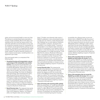 WalkUP Rankings

public and environmental health to name just a few.
The decision to exclude these factors was partly a
function of data availability. Much of this data is not
available at the micro-level we require and/or from
nationally replicable sources that allow it to be used
for comparison purposes across U.S. metropolitan areas. However, we recognize that this ranking is, by its
very nature, controversial. It is hoped that the release
of these rankings will provoke lively discussion and
further research, as well as eventual consensus on
how to measure social equity—something there is no
agreement upon today.
Our social equity metric is a composite of the
following data:
•	 Household housing and transportation costs as
a percentage of the metropolitan area median
income: Since housing and transportation are
intimately linked, this is used to measure actual
household affordability—especially since many
lower and middle-income households have to
“drive until you qualify,” the current U.S. affordable housing strategy. The Center for Neighborhood Technology, which developed this metric,
pegs 45 percent as the maximum share of a
household’s budget that should be devoted to
H+T before it ceases to be affordable.27 This metric factors into both elements of “access” considered in our definition of equity, since the transportation costs of living in a place are related to
those of working in that place. Relative weighting
is equal to 20 percent of total score.
•	 Racial Diversity Index: This measures how evenly
split the population of a WalkUP is between four
major racial categories: Hispanic, non-Hispanic
white, non-Hispanic black, and non-Hispanic

Asian.28 A higher racial diversity index means a
WalkUP’s population is less concentrated among
a single race. For instance, a high-diversity place
like Lindbergh has no racial majority: 42 percent
of its population is Hispanic, 33 percent of its
population is non-Hispanic white, 17 percent of
its population is non-Hispanic black, and seven
percent of its population is non-Hispanic Asian. In
contrast, in a low-diversity place, the vast majority
of the population is in a single racial group: in the
West End, for instance, 90 percent of the population is non-Hispanic black and no other racial
group constitutes more than 10 percent. This
serves as a measure of a common non-economic barrier to housing access—a racially diverse
neighborhood is an indication that residents, brokers, and landlords facilitate an inclusive environment. Relative weighting is equal to 15 percent of
the total score.
•	 Income Diversity Index: This measures the
breadth of the distribution of household incomes
within the WalkUP—the higher the index, the
greater the degree to which the income distribution of the WalkUP matches that of the Atlanta
region as a whole. This is a proxy for measuring
the range of housing options and the accessibility
of housing in the area to potential residents of
each income class. Relative weighting is equal to
15 percent of the total score.
•	 Share of housing units receiving public subsidy:
While the preservation of “market-rate affordable
housing” is a widely held goal to achieve social
equity, it is often difficult to meet this goal while
also striving for local economic development. The
provision of subsidized, rent-restricted housing
is a means of maintaining long-term housing

44 The WalkUP Wake-Up Call: Atlanta © The George Washington University School of Business 2013

accessibility, thus allowing lower-income residents to live in a WalkUP even after the price of
market-rate housing rises out of their reach.29 As
such, this measure accounts not only for current
affordability (which is reflected in other metrics
used here), but also future affordability. In calculating this measure, we also included subsidized
units within a quarter-mile of the WalkUPs’ boundaries, as those living within an easy walk of the
neighborhood can also easily access its jobs and
services. Relative weighting is equal to 10 percent
of the total score.
•	 Share of the population that can access the
WalkUP by transit within 45 minutes: Regionally significant WalkUPs are chiefly employment
centers so this measure of access to the area
was determined to be crucial for social equity.30
Strong transit access to employment centers
opens opportunities to transit-dependent workers, fosters the development of transit “riders-ofchoice,” and can play a critical role in sustainable
regional development. Relative weighting is equal
to 25 percent of the total score.
•	 Share of the population that can access the
WalkUP by car within 20 minutes: While transit
is favored as a more sustainable and equitable
mode of commuting, we recognize that the
automobile is the dominant mode of transport in
the Atlanta region and is likely to remain so for the
foreseeable future. However, shorter auto commutes are also valuable as a means of addressing
employment access and sustainability. Relative
weighting is equal to 15 percent of the total score.

 