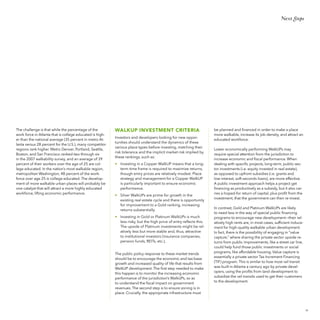Next Steps

The challenge is that while the percentage of the
work force in Atlanta that is college educated is higher than the national average (35 percent in metro Atlanta versus 28 percent for the U.S.), many competitor
regions rank higher. Metro Denver, Portland, Seattle,
Boston, and San Francisco ranked two through six
in the 2007 walkability survey, and an average of 39
percent of their workers over the age of 25 are college educated. In the nation’s most walkable region,
metropolitan Washington, 48 percent of the workforce over age 25 is college educated. The development of more walkable urban places will probably be
one catalyst that will attract a more highly educated
workforce, lifting economic performance.

WALKUP INVESTMENT CRITERIA
Investors and developers looking for new opportunities should understand the dynamics of these
various place types before investing, matching their
risk tolerance and the implicit market risk implied by
these rankings, such as:
•	 Investing in a Copper WalkUP means that a longterm time frame is required to maximize returns,
though entry prices are relatively modest. Place
strategy and management for a Copper WalkUP
is particularly important to ensure economic
performance.
•	 Silver WalkUPs are prime for growth in the
existing real estate cycle and there is opportunity
for improvement to a Gold ranking, increasing
returns substantially.
•	 Investing in Gold or Platinum WalkUPs is much
less risky, but the high price of entry reflects this.
The upside of Platinum investments might be relatively less but more stable and, thus, attractive
to institutional investors (insurance companies,
pension funds, REITs, etc.).
The public policy response to these market trends
should be to encourage the economic and tax-base
growth and increased quality of life that results from
WalkUP development. The first step needed to make
this happen is to monitor the increasing economic
performance of the jurisdiction’s WalkUPs, so as
to understand the fiscal impact on government
revenues. The second step is to ensure zoning is in
place. Crucially, the appropriate infrastructure must

be planned and financed in order to make a place
more walkable, increase its job density, and attract an
educated workforce.
Lower economically performing WalkUPs may
require special attention from the jurisdiction to
increase economic and fiscal performance. When
dealing with specific projects, long-term, public-sector investments (i.e. equity invested in real estate),
as opposed to upfront subsidies (i.e. grants and
low-interest, soft-seconds loans), are more effective.
A public investment approach helps a project get
financing as productively as a subsidy, but it also carries a hoped-for return of capital, plus profit from the
investment, that the government can then re-invest.
In contrast, Gold and Platinum WalkUPs are likely
to need less in the way of special public financing
programs to encourage new development—their relatively high rents are, in most cases, sufficient inducement for high-quality walkable urban development.
In fact, there is the possibility of engaging in “value
capture,” where sharing the private sector upside returns from public improvements, like a street car line,
could help fund those public investments or social
programs, like affordable housing. Value capture is
essentially a private sector Tax Increment Financing
(TIF) program. This is similar to how most rail transit
was built in Atlanta a century ago by private developers, using the profits from land development to
subsidize the rail transits used to get their customers
to the development.

55

 