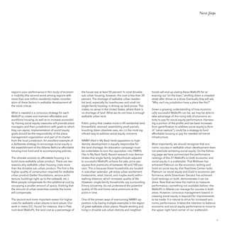 Next Steps

region’s poor performance in this study of economic mobility (the second worst among regions with
more than one million residents) makes consideration of these factors in walkable development all
the more critical.
What is needed is a conscious strategy for each
WalkUP to create and maintain affordable and
workforce housing, as well as to increase accessibility. Having social equity measures will provide place
managers and their jurisdictions with goals to which
they can aspire. Implementation of social equity
goals should be the responsibility of the place
management organization and part of its charter
from the local jurisdiction. An excellent example of
a deliberate strategy to encourage social equity is
the establishment of the Atlanta BeltLine affordable
housing trust fund and its accompanying policies.

the house was at least 50 percent. In most drivable
sub-urban housing, however, this cost is less than 20
percent. The shortage of walkable urban residential land, especially for townhouses and small-lot,
single-family housing, is driving up land prices. This
makes no sense in the United States, where there is
no shortage of land. What we do not have is enough
walkable urban land.
Public policy that creates more in-fill residential land
(brownfield, rezoned, assembling small parcels,
knocking down obsolete uses, etc.) is the most significant way to address social equity concerns.

The ultimate solution to affordable housing is to
build more walkable urban product. There are two
reasons why walkable urban housing costs more
than the drivable sub-urban product. The first is the
higher quality of construction required for walkable
urban product (better foundations, serious architecture, buildings right up to the sidewalk, etc.).
Most people compensate for this additional cost by
occupying a smaller amount of space, thinking that
the amount of urban amenities outside the home
will compensate.

NIMBY (Not In My Back Yard) opposition to highdensity development is equally responsible for
the land shortage. An education campaign must
be undertaken to turn the opposition into YIMBYs
(Yes In My Back Yard). Recent research now demonstrates that single-family neighborhoods adjacent
to successful WalkUPs achieve for-sale, price-persquare-foot premiums of between 40 and 100 percent. This is because these households are located
in suburban splendor, yet enjoy urban excitement
(restaurants, retail, transit, and maybe work) within
walking distance, which increases quality of life.
However, single-family households, say surrounding
Emory University, do not understand the potential
quality of life and home value premiums at this
point in time.

The second and more important reason for higher
costs for walkable urban places is land values. Our
work in metro D.C. found, for instance, that in Platinum-level WalkUPs, the land cost as a percentage of

One of the proven ways of overcoming NIMBY opposition is by having multiple examples in the region
of great walkable urban places. People working and
living in drivable sub-urban districts and neighbor-

hoods will end up visiting these WalkUPs for an
evening out “on the town,” strolling down a crowded
street after dinner or a show. Eventually they will ask,
“Why can’t my jurisdiction have a place like this?”
Given a growing understanding of how economically successful WalkUPs can be, we may be able to
take advantage of this rising tide of economic activity to pay for social equity performance. Harnessing a portion of the profits and tax-base increases
from gentrification to address social equity (a form
of “value capture”), could be a strategy to fund
affordable housing or pay for needed rail transit
infrastructure.
Most importantly, we should recognize that economic success in walkable urban development does
not preclude achieving social equity. On the following page we have summarized the performance
rankings of the 27 WalkUPs on both economic and
social equity in a scatterplot. That Midtown has
achieved Platinum on the economic ranking and
Gold on social equity, that Peachtree Center ranks
Platinum on social equity and Gold in economic performance, while Downtown Decatur has achieved
Gold rankings on both, demonstrates it can be
done. Now that we have the metrics to measure
performance—something not available before—the
WalkUPs in Atlanta can manage for success in both
areas. However, conscious management toward increasing social equity is required for improvements
to be made. It is natural to strive for increased economic performance. It takes the intention to balance
economic and social equity performance to move to
the upper right hand corner of our scatterplot.

57

 