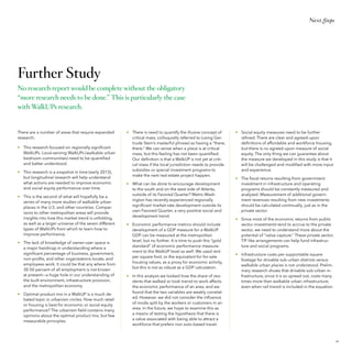 Next Steps

Further Study
No research report would be complete without the obligatory
“more research needs to be done.” This is particularly the case
with WalkUPs research.

There are a number of areas that require expanded
research:
•	 This research focused on regionally significant
WalkUPs. Local-serving WalkUPs (walkable urban
bedroom communities) need to be quantified
and better understood.
•	 This research is a snapshot in time (early 2013),
but longitudinal research will help understand
what actions are needed to improve economic
and social equity performance over time.
•	 This is the second of what will hopefully be a
series of many more studies of walkable urban
places in the U.S. and other countries. Comparisons to other metropolitan areas will provide
insights into how this market trend is unfolding,
as well as a larger universe of the seven different
types of WalkUPs from which to learn how to
improve performance.
•	 The lack of knowledge of owner-user space is
a major handicap in understanding where a
significant percentage of business, government,
non-profits, and other organizations locate, and
employees work. It could be that any where from
30-50 percent of all employment is not known
at present—a huge hole in our understanding of
the built environment, infrastructure provision,
and the metropolitan economy.
•	 Optimal product mix in a WalkUP is a much debated topic in urbanism circles. How much retail
or housing is best for economic or social equity
performance? The urbanism field contains many
opinions about the optimal product mix, but few
measurable principles.

•	 There is need to quantify the illusive concept of
critical mass, colloquially referred to (using Gertrude Stein’s masterful phrase) as having a “there,
there.” We can sense when a place is at critical
mass, but this feeling has not been quantified.
Our definition is that a WalkUP is not yet at critical mass if the local jurisdiction needs to provide
subsidies or special investment programs to
make the next real estate project happen.
•	 What can be done to encourage development
to the south and on the west side of Atlanta,
outside of its Favored Quarter? Metro Washington has recently experienced regionally
significant market-rate development outside its
own Favored Quarter, a very positive social and
development trend.
•	 Economic performance metrics should include
development of a GDP measure for a WalkUP.
GDP can be measured at the metropolitan
level, but no further. It is time to push this “gold
standard” of economic performance measurement to the WalkUP level as well. We used rent
per square foot, or the equivalent for for-sale
housing values, as a proxy for economic activity,
but this is not as robust as a GDP calculation.
•	 In this analysis we looked how the share of residents that walked or took transit to work affects
the economic performance of an area, and we
found that the two variables are weakly correlated. However, we did not consider the influence
of mode split by the workers or customers in an
area. In the future, we hope to examine this as
a means of testing the hypothesis that there is
a value associated with being able to attract a
workforce that prefers non auto-based travel.

•	 Social equity measures need to be further
refined. There are clear and agreed-upon
definitions of affordable and workforce housing,
but there is no agreed-upon measure of social
equity. The only thing we can guarantee about
the measure we developed in this study is that it
will be challenged and modified with more input
and experience.
•	 The fiscal returns resulting from government
investment in infrastructure and operating
programs should be constantly measured and
analyzed. Measurement of additional government revenues resulting from new investments
should be calculated continually, just as in the
private sector.
•	 Since most of the economic returns from public
sector investments tend to accrue to the private
sector, we need to understand more about the
potential of “value capture.” These private sector,
TIF-like arrangements can help fund infrastructure and social programs.
•	 Infrastructure costs per supportable square
footage for drivable sub-urban districts versus
walkable urban places is not understood. Preliminary research shows that drivable sub-urban infrastructure, since it is so spread out, costs many
times more than walkable urban infrastructure,
even when rail transit is included in the equation.

59

 