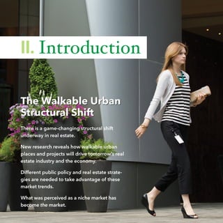 II Introduction
I..Introduction
The Walkable Urban
Structural Shift
There is a game-changing structural shift
underway in real estate.
New research reveals how walkable urban
places and projects will drive tomorrow’s real
estate industry and the economy.
Different public policy and real estate strategies are needed to take advantage of these
market trends.
What was perceived as a niche market has
become the market.
6

The WalkUP Wake-Up Call: Atlanta © The George Washington University School of Business 2013

 