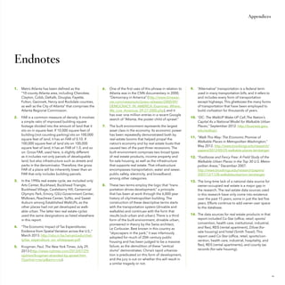 Appendices

Endnotes
1.	 	 Metro Atlanta has been defined as the
“10-county Atlanta area, including Cherokee,
Clayton, Cobb, DeKalb, Douglas, Fayette,
Fulton, Gwinnett, Henry and Rockdale counties,
as well as the City of Atlanta” that comprises the
Atlanta Regional Commission.
2.	 	 FAR is a common measure of density. It involves
a simple ratio of improved building square
footage divided into the amount of land that it
sits on in square feet. If 10,000 square feet of
building (not counting parking) sits on 100,000
square feet of land, it has an FAR of 0.10. If
100,000 square feet of land sits on 100,000
square feet of land, it has an FAR of 1.0, and so
on. Gross FAR, used here, is slightly different
as it includes not only parcels of developable
land, but also infrastructure such as streets and
parks in the denominator. Therefore, the gross
FAR of a place will be inherently lower than an
FAR that only includes building parcels.
3.	 	 In the 1990s real estate cycle, we included only
Arts Center, Buckhead, Buckhead Triangle,
Buckhead Village, Castleberry Hill, Centennial
Olympic Park, Emory, GSU-Government Center,
Midtown, Peachtree Center, SoNo, and Sweet
Auburn among Established WalkUPs, as the
other places had not yet developed as walkable urban. The latter two real estate cycles
used the same designations as listed elsewhere
in this report.
4.	 	 “The Economic Impact of Tax Expenditures:
Evidence from Spatial Variation across the U.S.,”
March 2013. http://obs.rc.fas.harvard.edu/chetty/tax_expenditure_soi_whitepaper.pdf.
5.	 	 Krugman, Paul, The New York Times, July 29,
2013 (http://www.nytimes.com/2013/07/29/
opinion/krugman-stranded-by-sprawl.html?partner=rssnyt&emc=rss).

6.	 	 One of the first uses of this phrase in relation to
Atlanta was in the CNN documentary in 2000,
“Democracy in America” (http://www.timewarner.com/newsroom/press-releases/2000/09/
DEMOCRACY_IN_AMERICA_Examines_Where_
We_Live_Americas_09-27-2000.php), and it
has over one million entries in a recent Google
search of “Atlanta, the poster child of sprawl.”
7.	 	 The built environment represents the largest
asset class in the economy. Its economic power
has been repeatedly demonstrated both by
real estate booms that helped propel the
nation’s economy and by real estate busts that
caused two of the past three recessions. The
built environment comprises two broad types
of real estate products, income property and
for-sale housing, as well as the infrastructure
that supports real estate. That infrastructure
encompasses transportation, water and sewer,
public safety, electricity, and broadband,
among other categories.
8.	 	 These two terms employ the logic that “transportation drives development,” a principle
that has been at work through the 6,000-year
history of city/metropolitan building. The
construction of these descriptive terms starts
with the transportation system (drivable and
walkable) and continues with the form that
results (sub-urban and urban). There is a third
form of the built environment, drivable urban,
pioneered in theory by the Swiss architect,
Le Corbusier. Best known in this country as
“skyscrapers in the park,” it was infamously
adopted for much of 20th century public
housing and has been judged to be a massive
failure, as the demolition of these “vertical
slums” demonstrates. China’s rapid urbanization is predicated on this form of development,
and the jury is out on whether this will result in
a similar tragedy or not.

9.	 	 “Alternative” transportation is a federal term
used in many transportation bills, and it refers to
and includes every form of transportation
except highways. This ghettoizes the many forms
of transportation that have been employed to
build civilization for thousands of years.
10.	 “DC: The WalkUP Wake-UP Call ,The Nation’s
Capital As a National Model for Walkable Urban
Places,” September 2012. http://business.gwu.
edu/walkup/.
11.	 “Walk This Way: The Economic Promise of
Walkable Places in Metropolitan Washington,”
May 2012. http://www.brookings.edu/research/
papers/2012/05/25-walkable-places-leinberger.
12.	 “Footloose and Fancy Free: A Field Study of the
Walkable Urban Places in the Top 30 U.S. Metropolitan Areas,” December 2007.
http://www.brookings.edu/research/papers/
2007/12/1128-walkableurbanism-leinberger.
13.	 The long-time lack of a national data source for
owner-occupied real estate is a major gap in
the research. The real estate data sources used
in this research have only come into existence
over the past 15 years, some in just the last five
years. Efforts continue to add owner-user space
to the database.
14.	 The data sources for real estate products in that
report included Co-Star (office, retail, sports/
convention, health care, institutional, industrial,
and flex), REIS (rental apartment), Zillow (forsale housing) and hotel (Smith Travel). This
report used Co-Star (office, retail, sports/convention, health care, industrial, hospitality, and
flex), REIS (rental apartments), and county tax
records (for-sale housing).

61

 