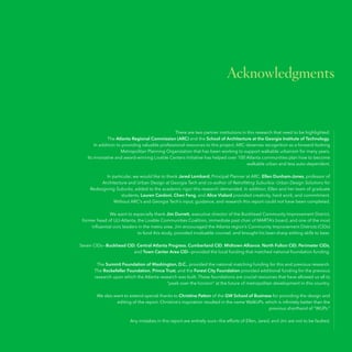 Acknowledgments

There are two partner institutions in this research that need to be highlighted:
The Atlanta Regional Commission (ARC) and the School of Architecture at the Georgia Institute of Technology.
In addition to providing valuable professional resources to this project, ARC deserves recognition as a forward-looking
Metropolitan Planning Organization that has been working to support walkable urbanism for many years.
Its innovative and award-winning Livable Centers Initiative has helped over 100 Atlanta communities plan how to become
walkable urban and less auto-dependent.
In particular, we would like to thank Jared Lombard, Principal Planner at ARC. Ellen Dunham-Jones, professor of
Architecture and Urban Design at Georgia Tech and co-author of Retrofitting Suburbia: Urban Design Solutions for
Redesigning Suburbs, added to the academic rigor this research demanded. In addition, Ellen and her team of graduate
students, Lauren Cardoni, Chen Feng, and Alice Vialard provided creativity, hard work, and commitment.
Without ARC’s and Georgia Tech’s input, guidance, and research this report could not have been completed.
We want to especially thank Jim Durrett, executive director of the Buckhead Community Improvement District,
former head of ULI-Atlanta, the Livable Communities Coalition, immediate past chair of MARTA’s board, and one of the most
influential civic leaders in the metro area. Jim encouraged the Atlanta region’s Community Improvement Districts (CIDs)
to fund this study, provided invaluable counsel, and brought his laser-sharp editing skills to bear.
Seven CIDs—Buckhead CID, Central Atlanta Progress, Cumberland CID, Midtown Alliance, North Fulton CID, Perimeter CIDs,
and Town Center Area CID—provided the local funding that matched national foundation funding.
The Summit Foundation of Washington, D.C., provided the national matching funding for this and previous research.
The Rockefeller Foundation, Prince Trust, and the Forest City Foundation provided additional funding for the previous
research upon which the Atlanta research was built. These foundations are crucial resources that have allowed us all to
“peek over the horizon” at the future of metropolitan development in this country.
We also want to extend special thanks to Christine Patton of the GW School of Business for providing the design and
editing of the report. Christine’s inspiration resulted in the name WalkUPs, which is infinitely better than the
previous shorthand of “WUPs.”
Any mistakes in this report are entirely ours—the efforts of Ellen, Jared, and Jim are not to be faulted.

63

 