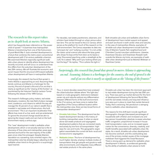Introduction

The research in this report takes
an in-depth look at metro Atlanta,
which has frequently been referred to as “the poster
child of sprawl.” 6 It examines how metropolitan
Atlanta is transitioning from one of the forerunners
of post-World War II, auto-oriented development to
a future that combines the metro area’s conventional
development with 21st-century walkable urbanism.
We examined Atlanta’s regionally significant walkable urban places to identify where development has
recently occurred, and will occur, to understand how
this differs from the suburban development of the
late 20th century. We will illustrate the economic and
social impact that this structural shift toward walkable
urban development will have in metropolitan Atlanta.
Surprisingly, this research has found that sprawl in
metro Atlanta is approaching an end. Assuming these
trends continue and Atlanta is a harbinger for the
country, the end of sprawl is the end of an era that is
nearly as significant as the “closing of the frontier,” as
proclaimed by the historian Fredrick Jackson Turner
following the release of the 1890 Census.
This research challenges policy makers, real estate
developers, investors, the new field of place management, academics, and citizens to rethink the way we
manage the 35 percent of our nation’s wealth that is
invested in real estate and infrastructure—the built
environment.7 This is an important recalibration that
affects how most of us live, work, and are entertained.
To ignore this structural change would be akin to
ignoring the impact roads and cars had on the built
environment nearly a century ago.
This “new” development model is walkable urban
development, which is not actually new but is the rediscovery of how cities and metropolitan areas were
planned and built for the vast majority of the 6,000
years since cities first emerged. Despite Atlanta’s
reputation as a sprawling, auto-oriented region, the
metropolitan area has already begun adjusting to the
walkable urban trend on the ground in a surprisingly
rapid manner.

For decades, real estate practitioners, observers, and
scholars have looked through an urban-versus-suburban lens. This can be traced to the U.S. Census, which
serves as the platform for much of the research on the
built environment. The Census separates its data into
“principal city” and “outlying counties.” It is not unlike
the classic social science joke about the tipsy guest
who drops his keys at the front door as he leaves a
party. Discovered searching under a streetlight at the
curb, he is asked, “Why aren’t you looking where you
lost the keys?” He replies, “This is where the light is.”

Both drivable sub-urban and walkable urban forms
of development have market support and appeal,
and each are found in both center cities and suburbs.
In the case of metropolitan Atlanta, examples of
drivable sub-urban development include both the
City of Atlanta’s Tuxedo Park neighborhood and
Cherokee County’s exurban subdivisions. Likewise,
Downtown Decatur and Downtown Roswell, both
outside the Atlanta city limits, are examples of walkable urban development just as Atlanta’s Midtown or
Peachtree Center.

Surprisingly, this research has found that sprawl in metro Atlanta is approaching
an end. Assuming Atlanta is a harbinger for the country, the end of sprawl is the
end of an era that is nearly as significant as the “closing of the frontier.”

Thus, in recent decades researchers have analyzed
the urban/suburban debate where “the light was,”
based on crude geographic distinctions between
center city and suburbs without any differentiation
between different forms of the built environment.
In the 21st century, we have come to realize that
regardless of the Census-defined location within
the metropolitan area, there are two broad forms of
metropolitan development: 8
•	 Drivable Sub-Urban: This development has the
lowest development density in the history of
building metropolitan areas. It relies on standalone real estate products and segregated
development patterns that are connected nearly
exclusively by one form of transportation: highways for cars and trucks. This geographic segregation exacerbates the current de facto racial and
socioeconomic segregation.
•	 Walkable Urban: This form of development has
much higher density, employs multiple modes of
transportation that get people and goods to walkable environments, and integrates many different
real estate products in the same place.

Drivable sub-urban has been the dominant approach
to real estate development during the late 20th century. There was pent-up market demand for this form
of development following the Second World War,
and the real estate industry and required infrastructure were put in place to meet that market demand.
Today, that is reversing; the pendulum is swinging
back to walkable urban development.
The reasons for this shift back include significant
demographic changes (decreased percentages of
households with children and increased one and
two-person households), absolute increase suburban
traffic congestion, proportional increase in household transportation costs, and an increased appreciation for the convenience, diversity, creativity, and
health benefits associated with walkable urban lifestyles. As a result, drivable sub-urban development
has become overbuilt, and this overbuilding was
one of the primary market causes of the mortgage
meltdown that triggered the Great Recession.
There is strong pent-up demand for walkable urban
development in Atlanta, as evidenced generally
by the ability of walkable urban places to hold

7

 