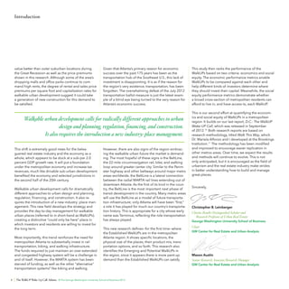 Introduction

value better than outer suburban locations during
the Great Recession as well as the price premiums
shown in this research. Although some of the area’s
shopping malls and office parks continue to command high rents, the degree of rental and sales price
premiums per square foot and capitalization rates for
walkable urban development suggest it could take
a generation of new construction for this demand to
be satisfied.

Given that Atlanta’s primary reason for economic
success over the past 175 years has been as the
transportation hub of the Southeast U.S., this lack of
investment is disappointing. It is as if the reason for
the region’s very existence, transportation, has been
forgotten. The overwhelming defeat of the July 2012
transportation ballot measure is just the latest example of a blind eye being turned to the very reason for
Atlanta’s economic success.

Walkable urban development calls for radically different approaches to urban
design and planning, regulation, financing, and construction.
It also requires the introduction a new industry: place management.
This shift is extremely good news for the beleaguered real estate industry and the economy as a
whole, which appears to be stuck at a sub-par 2.0
percent GDP growth rate. It will put a foundation
under the metropolitan economy and increase tax
revenues, much like drivable sub-urban development
benefited the economy and selected jurisdictions in
the second half of the 20th century.
Walkable urban development calls for dramatically
different approaches to urban design and planning,
regulation, financing, and construction. It also requires the introduction of a new industry: place management. This new field develops the strategy and
provides the day-to-day management for walkable
urban places (referred to in short-hand as WalkUPs),
creating a distinctive “could only be here” place in
which investors and residents are willing to invest for
the long term.
Most importantly, this trend reinforces the need for
metropolitan Atlanta to substantially invest in rail
transportation, biking, and walking infrastructure.
The funds required to just maintain an over-extended
and congested highway system will be a challenge in
and of itself. However, the MARTA system has been
starved of funding, as well as the other “alternative”
transportation systems9 like biking and walking.
8

However, there are also signs of the region embracing the walkable urban future the market is demanding. The most hopeful of these signs is the BeltLine,
the 22-mile circumnavigation rail, bike, and walking
loop around greater center city. Similar to the Perimeter highway and other beltways around major metro
areas worldwide, the BeltLine is a lateral connection
between the radial MARTA rail lines extending out of
downtown Atlanta. As the first of its kind in the country, the BeltLine is the most important next phase of
transit development in the country. Many metro areas
will use the BeltLine as a model of future transportation infrastructure; only Atlanta will have been “first,”
a role it has played for much our country’s transportation history. This is appropriate for a city whose early
name was Terminus, reflecting the role transportation
has always played.
This new research defines—for the first time—where
the Established WalkUPs are in the metropolitan
Atlanta region. It shows specific locations, the
physical size of the places, their product mix, transportation options, and so forth. This research also
identifies the Emerging and Potential WalkUPs in
the region, since it appears there is more pent-up
demand than the Established WalkUPs can satisfy.

The WalkUP Wake-Up Call: Atlanta © The George Washington University School of Business 2013

This study then ranks the performance of the
WalkUPs based on two criteria: economics and social
equity. The economic performance metrics enable
WalkUPs to be compared against each other and
help different kinds of investors determine where
they should invest their capital. Meanwhile, the social
equity performance metrics demonstrate whether
a broad cross-section of metropolitan residents can
afford to live in, and have access to, each WalkUP.
This is our second effort at quantifying the economics and social equity of WalkUPs in a metropolitan
region. It builds on our last report, D.C.: The WalkUP
Wake-UP Call, which was released in September
of 2012.10 Both research reports are based on
research methodology, titled Walk This Way, which
Dr. Mariela Alfonzo and I developed at the Brookings
Institution.11 The methodology has been modified
and improved to encourage easier replication in
other metros areas. Over time, we expect the results
and methods will continue to evolve. This is not
only anticipated, but it is encouraged as the field of
urbanism and the real estate industry make strides
in better understanding how to build and manage
great places.
Sincerely,

Christopher B. Leinberger
Charles Bendit Distinguished Scholar and
Research Professor of Urban Real Estate
George Washington University School of Business

Chair
GW Center for Real Estate and Urban Analysis

Mason Austin
Senior Research Associate/Research Manager
GW Center for Real Estate and Urban Analysis

 
