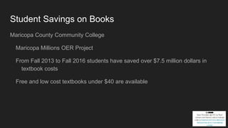 Student Savings on Books
Maricopa County Community College
Maricopa Millions OER Project
From Fall 2013 to Fall 2016 students have saved over $7.5 million dollars in
textbook costs
Free and low cost textbooks under $40 are available
 